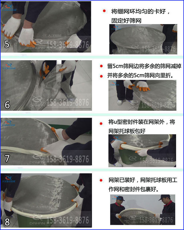 第五步：將旋振篩繃網(wǎng)環(huán)均勻的卡好固定好篩網(wǎng)第六步：留5cm篩網(wǎng)邊將多余的篩網(wǎng)減掉，并將多余的5cm篩網(wǎng)向里折第七步：將u型密封件裝在網(wǎng)架外，將網(wǎng)架托球板包好第八步：網(wǎng)架已裝好，網(wǎng)架托球板用工作網(wǎng)和密封件包裹好。