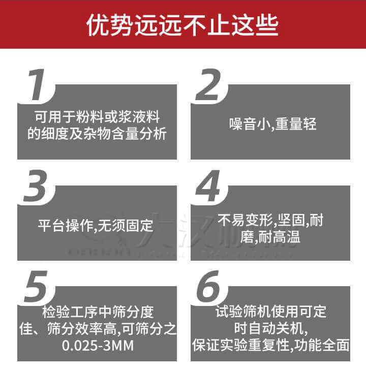 試驗(yàn)篩優(yōu)勢(shì)：1，可用于粉料或漿液料的細(xì)度及雜物含量分析。2，噪音小，重量輕。3，平臺(tái)操作，無(wú)須固定。4，不易變形，堅(jiān)固，耐磨，耐高溫。5，檢驗(yàn)工序中篩分度佳，篩分效率高，可篩分之0.025-3MM6，試驗(yàn)篩機(jī)使用可定時(shí)自動(dòng)關(guān)機(jī)保證實(shí)驗(yàn)重復(fù)性，功能全面。